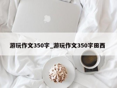 南京游玩作文350字_游玩作文350字田西 