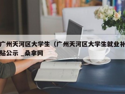 南京广州天河区大学生（广州天河区大学生就业补贴公示 _桑拿网