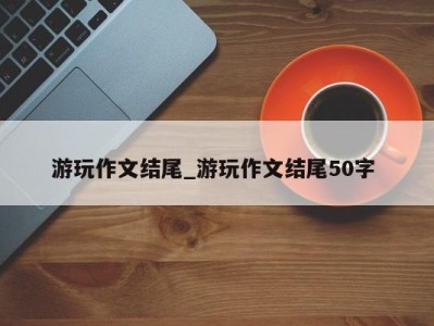 南京游玩作文结尾_游玩作文结尾50字 