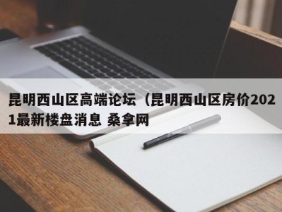 南京昆明西山区高端论坛（昆明西山区房价2021最新楼盘消息 桑拿网