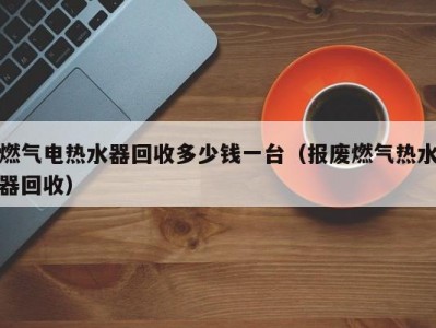 南京燃气电热水器回收多少钱一台（报废燃气热水器回收）