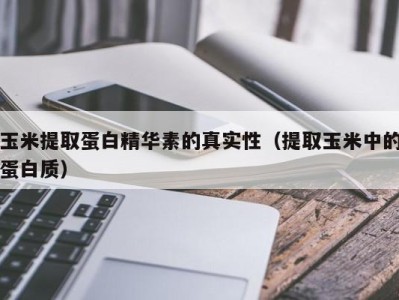 南京玉米提取蛋白精华素的真实性（提取玉米中的蛋白质）