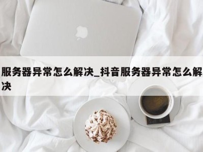 南京服务器异常怎么解决_抖音服务器异常怎么解决 