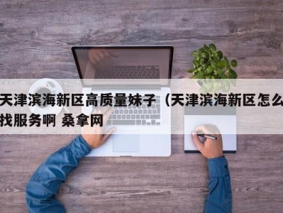 南京天津滨海新区高质量妹子（天津滨海新区怎么找服务啊 桑拿网