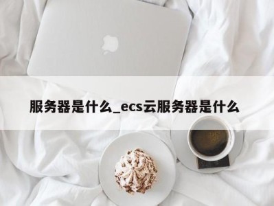 南京服务器是什么_ecs云服务器是什么 