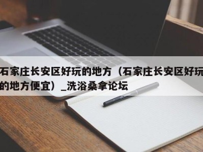 南京石家庄长安区好玩的地方（石家庄长安区好玩的地方便宜）_洗浴桑拿论坛