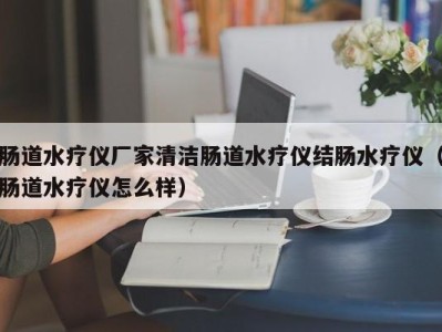 南京肠道水疗仪厂家清洁肠道水疗仪结肠水疗仪（肠道水疗仪怎么样）