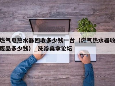 南京燃气电热水器回收多少钱一台（燃气热水器收废品多少钱）_洗浴桑拿论坛