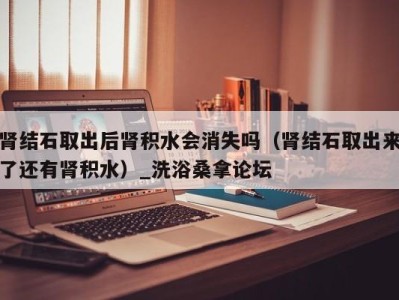 南京肾结石取出后肾积水会消失吗（肾结石取出来了还有肾积水）_洗浴桑拿论坛