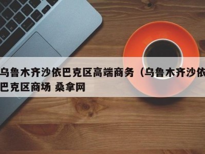 南京乌鲁木齐沙依巴克区高端商务（乌鲁木齐沙依巴克区商场 桑拿网