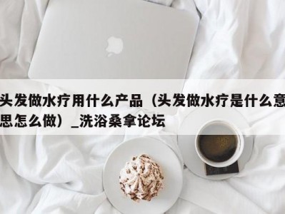 南京头发做水疗用什么产品（头发做水疗是什么意思怎么做）_洗浴桑拿论坛