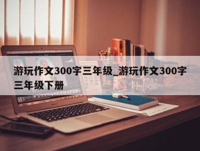 南京游玩作文300字三年级_游玩作文300字三年级下册 