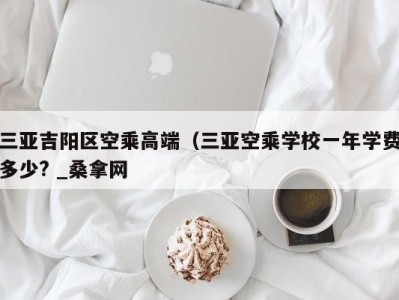 南京三亚吉阳区空乘高端（三亚空乘学校一年学费多少? _桑拿网