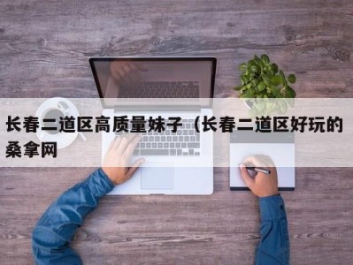 南京长春二道区高质量妹子（长春二道区好玩的 桑拿网