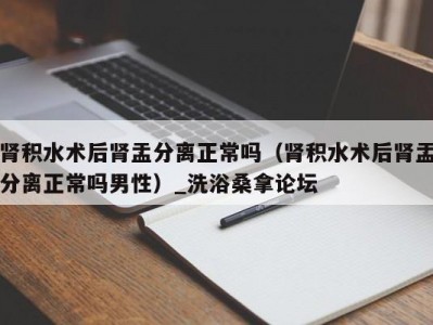 南京肾积水术后肾盂分离正常吗（肾积水术后肾盂分离正常吗男性）_洗浴桑拿论坛