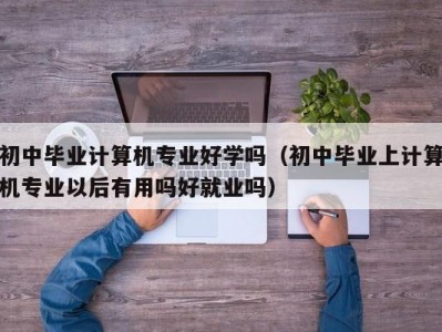 南京初中毕业计算机专业好学吗（初中毕业上计算机专业以后有用吗好就业吗）