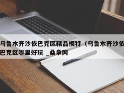 南京乌鲁木齐沙依巴克区精品模特（乌鲁木齐沙依巴克区哪里好玩 _桑拿网