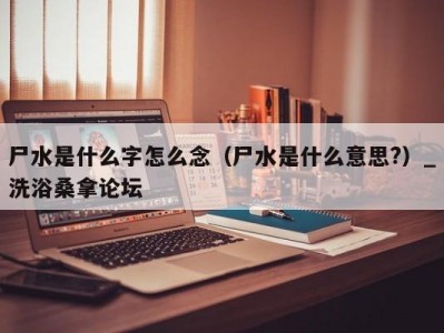 南京尸水是什么字怎么念（尸水是什么意思?）_洗浴桑拿论坛