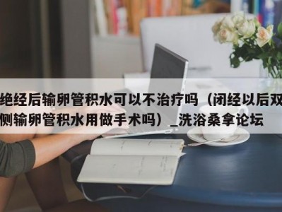 南京绝经后输卵管积水可以不治疗吗（闭经以后双侧输卵管积水用做手术吗）_洗浴桑拿论坛