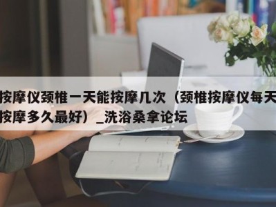 南京按摩仪颈椎一天能按摩几次（颈椎按摩仪每天按摩多久最好）_洗浴桑拿论坛