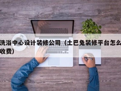 南京洗浴中心设计装修公司（土巴兔装修平台怎么收费）