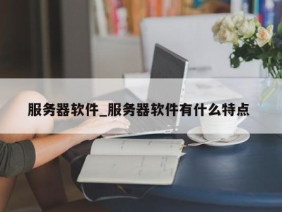 南京服务器软件_服务器软件有什么特点 