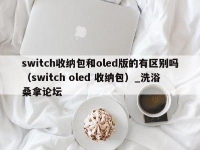 南京switch收纳包和oled版的有区别吗（switch oled 收纳包）_洗浴桑拿论坛