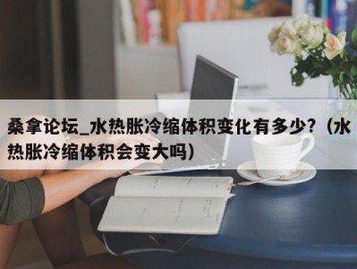 南京桑拿论坛_水热胀冷缩体积变化有多少?（水热胀冷缩体积会变大吗）