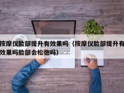 南京按摩仪脸部提升有效果吗（按摩仪脸部提升有效果吗脸部会松弛吗）