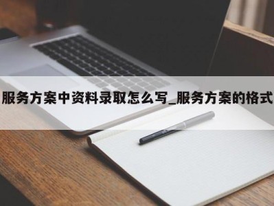 南京服务方案中资料录取怎么写_服务方案的格式 