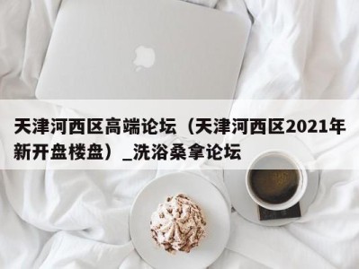 南京天津河西区高端论坛（天津河西区2021年新开盘楼盘）_洗浴桑拿论坛