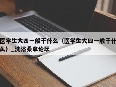 南京医学生大四一般干什么（医学生大四一般干什么）_洗浴桑拿论坛