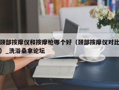 南京颈部按摩仪和按摩枪哪个好（颈部按摩仪对比）_洗浴桑拿论坛