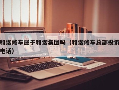 南京和谐修车属于和谐集团吗（和谐修车总部投诉电话）