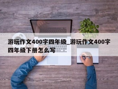 南京游玩作文400字四年级_游玩作文400字四年级下册怎么写 