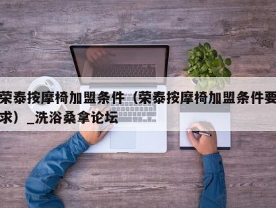 南京荣泰按摩椅加盟条件（荣泰按摩椅加盟条件要求）_洗浴桑拿论坛