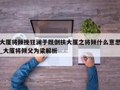 南京大厦将倾挽狂澜于既倒扶大厦之将倾什么意思_大厦将倾父为梁解析 