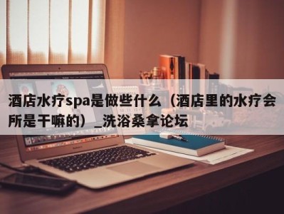 南京酒店水疗spa是做些什么（酒店里的水疗会所是干嘛的）_洗浴桑拿论坛