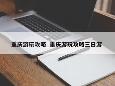 南京重庆游玩攻略_重庆游玩攻略三日游 