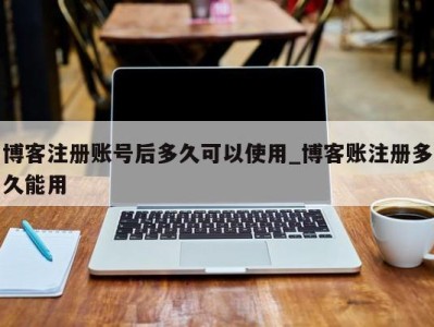 南京博客注册账号后多久可以使用_博客账注册多久能用 