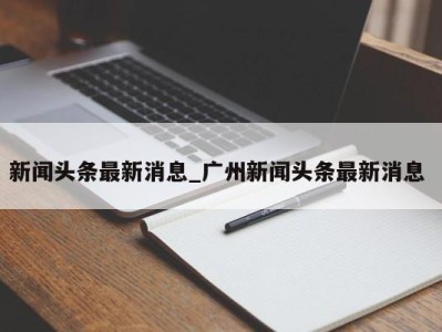 南京新闻头条最新消息_广州新闻头条最新消息 