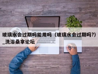 南京玻璃水会过期吗能用吗（玻璃水会过期吗?）_洗浴桑拿论坛