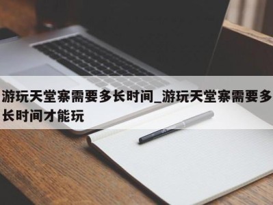 南京游玩天堂寨需要多长时间_游玩天堂寨需要多长时间才能玩 