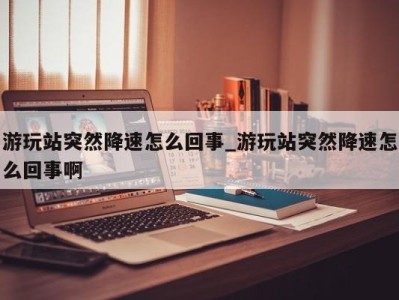 南京游玩站突然降速怎么回事_游玩站突然降速怎么回事啊 