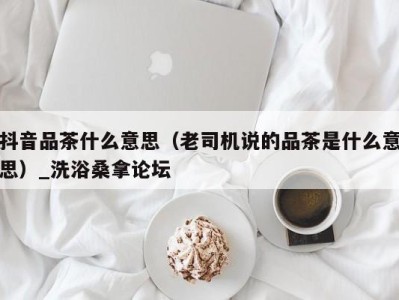 南京抖音品茶什么意思（老司机说的品茶是什么意思）_洗浴桑拿论坛