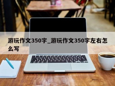 南京游玩作文350字_游玩作文350字左右怎么写 