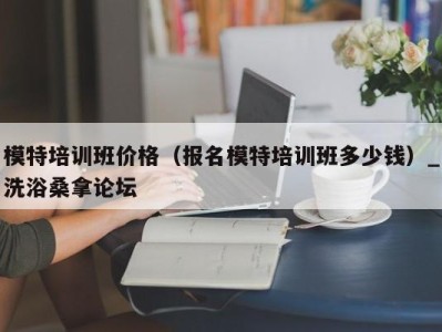 南京模特培训班价格（报名模特培训班多少钱）_洗浴桑拿论坛