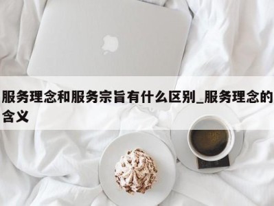 南京服务理念和服务宗旨有什么区别_服务理念的含义 