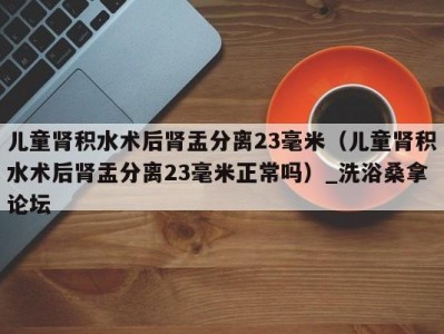 南京儿童肾积水术后肾盂分离23毫米（儿童肾积水术后肾盂分离23毫米正常吗）_洗浴桑拿论坛