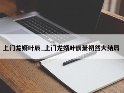 南京上门龙婿叶辰_上门龙婿叶辰萧初然大结局 